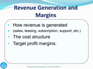 Revenue Generation and
           Margins
• How revenue is generated
 (sales, leasing, subscription, support, etc.)
• The cost structure
• Target profit margins.




            Faculty of Entrepreneurship , University of Tehran
 