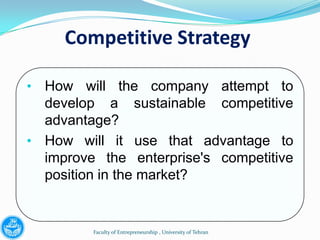 Competitive Strategy

• How will the company attempt to
  develop a sustainable competitive
  advantage?
• How will it use that advantage to
  improve the enterprise's competitive
  position in the market?


         Faculty of Entrepreneurship , University of Tehran
 