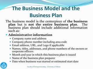 The Business Model and the
            Business Plan
The business model is the centerpiece of the business
  plan but is not the entire business plan. The
  business plan should include additional information
  such as:
 Administrative information
   Company name and address
   Company phone number including area code
   Email address, URL, and Logo if applicable
   Names, titles, addresses, and phone numbers of the owners or
    corporate officers
   Month and year in which this business plan is issued
   Name of the business plan preparer
   Date when business was started or estimated start date

               Faculty of Entrepreneurship , University of Tehran
 