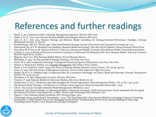 References and further readings
   Afuah, A. 2004, Business models: A Strategic Management Approach, McGraw-Hill, Irwin.
   Afuah, A. & C.L. Tucci 2001, Internet Business Models and Strategies, McGraw-Hill, Irwin.
   Amit, R. & C. Zott 2004, Business Strategy and Business Model: Extending the Strategy-Structure-Performance Paradigm, Strategic
    Management Journal, 22, 493-520.
   Brandenburger, AM. & H. Struart 1996, Value-based Business Strategy, Journal of Economics and management strategy, pp. 5-25.
   Hamermesh, RG. & P. W. Marshall 2006, Building a Business Model and Strategy: How they Work Together, Harvard business School Press.
   Hart, Myra M. & Victoria W. Winston & Kristin J. Leib 2004, Mavens and Moguls: Creating a New Business Model, Harvard Business Review.
   Lambert, S. 2003, A Review of Electronic Commerce Literature to Determine the Meaning of the Term ‘Business Model’, School of Commerce
    Research Paper Series, London.
   Magretta, Joan 2002, Why Business Models Matter, Harvard Business Review.
   Mintzberg, H. 1994, The Rise and fall of Strategic Planning, Free Press, New York.
   Porter, M. E. 1985, Competitive advantage: Creating and Sustaining Superior Performance, Free Press, New York.
   Saloner, G. Shepard & J. Podolny 2001, Strategic Management, John Wiley & Sons, London.
   Shafer, S. & H. Smith & J. Linder (2005), The Power of Business Models, Business horizon, Elsevier, Vol. 48, pp. 199-207.
   Simon, H. 1997, The New Science of Management Decision. Prentice-Hall, Englewood Cliffs, New Jersey.
   Stabell, CB. & O. D. Fieldstad 1998, Configuring Value for Competitive Advantage: on Chains, Shops and Networks, Strategic Management
    Journal, Vol. 19, pp. 413-437.
   Thompson, J. D. 1967, Organization in action. McGraw-Hill, Irwin.
   Timmers, P. 1998, Business Models for Electronic Markets, Electronic Markets 8, 3-8.
   Venkatraman V. & J. C. Henderson 1998, Real Strategies for Virtual Organization, Sloan Management Review, Vol. 40, No. 1, pp. 33-48.
   The Business Model Ontology - A Proposition In A Design Science Approach, Thesis by Alexander Osterwalder , 2004
   Gill, H.: The Case for Enterprise Business Model Management. DM Review ,2000
   Hawkins R. The “Business Model” as a Research Problem in Electronic Commerce. STAR (Socioeconomic Trends Assessment for the digital
    Revolution) IST Project, Issue Report No. 4, SPRU –Science and Technology Policy Research, 2001
   Pigneur Y. The E-business Model Handbook. HEC Working Paper ,2000
   Chesbrough, Henry and Richard S. Rosenbloom, , 2000. “The Dual-Edged Role of the Business Model in Leveraging Corporate Technology
    Investments,” in NIST Report GCR 00-787, Managing Technical Risk – Understanding Private Sector Decision Making on Early Stage
    Technology-based Projects, Lewis Branscomb, principal investigator




                                   Faculty of Entrepreneurship , University of Tehran
 