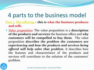 4 parts to the business model
Part 1- The offering – this is what the business produces
  and sells
 Value proposition: The value proposition is a description
  of the products and services the business offers and why
  customers will be compelled to buy them. The value
  proposition describes the problem the customers are
  experiencing and how the products and services being
  offered will help solve that problem. It describes how
  the features and characteristics of the products and
  services will contribute to the solution of the customers’
  problem.

               Faculty of Entrepreneurship , University of Tehran
 