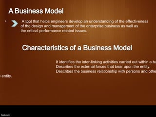 •        A tool that helps engineers develop an understanding of the effectiveness
            of the design and management of the enterprise business as well as
            the critical performance related issues.




                                It identifies the inter-linking activities carried out within a bu
                                Describes the external forces that bear upon the entity.
                                Describes the business relationship with persons and othe
e entity.
 