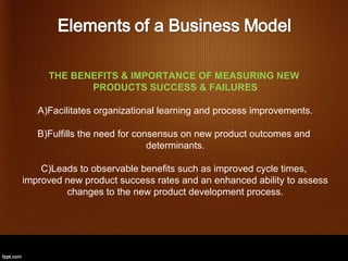 THE BENEFITS & IMPORTANCE OF MEASURING NEW
            PRODUCTS SUCCESS & FAILURES

   A)Facilitates organizational learning and process improvements.

   B)Fulfills the need for consensus on new product outcomes and
                              determinants.

    C)Leads to observable benefits such as improved cycle times,
improved new product success rates and an enhanced ability to assess
         changes to the new product development process.
 