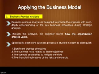 3. Business Process Analysis

    Business process analysis is designed to provide the engineer with an in-
    depth understanding of the key business processes during strategic
    analysis.

    Through this analysis, the engineer learns how the organization
    creates value.

    Specifically, each core business process is studied in depth to distinguish:

    1.Significant process objectives
    2.The business risks related to these objectives
    3.The controls established to mitigate the risks
    4.The financial implications of the risks and controls
 