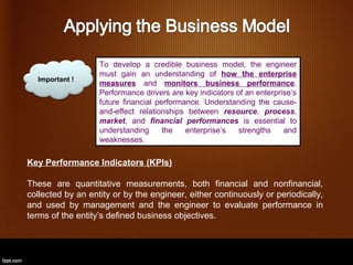 To develop a credible business model, the engineer
                   must gain an understanding of how the enterprise
  Important !
                   measures and monitors business performance.
                   Performance drivers are key indicators of an enterprise’s
                   future financial performance. Understanding the cause-
                   and-effect relationships between resource, process,
                   market, and financial performances is essential to
                   understanding      the   enterprise’s   strengths    and
                   weaknesses.

Key Performance Indicators (KPIs)

These are quantitative measurements, both financial and nonfinancial,
collected by an entity or by the engineer, either continuously or periodically,
and used by management and the engineer to evaluate performance in
terms of the entity’s defined business objectives.
 
