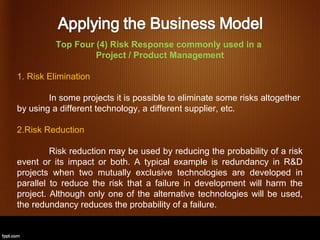 Top Four (4) Risk Response commonly used in a
                   Project / Product Management

1. Risk Elimination

        In some projects it is possible to eliminate some risks altogether
by using a different technology, a different supplier, etc.

2.Risk Reduction

         Risk reduction may be used by reducing the probability of a risk
event or its impact or both. A typical example is redundancy in R&D
projects when two mutually exclusive technologies are developed in
parallel to reduce the risk that a failure in development will harm the
project. Although only one of the alternative technologies will be used,
the redundancy reduces the probability of a failure.
 