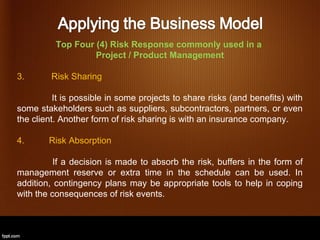 Top Four (4) Risk Response commonly used in a
                   Project / Product Management

3.       Risk Sharing

          It is possible in some projects to share risks (and benefits) with
some stakeholders such as suppliers, subcontractors, partners, or even
the client. Another form of risk sharing is with an insurance company.

4.      Risk Absorption

          If a decision is made to absorb the risk, buffers in the form of
management reserve or extra time in the schedule can be used. In
addition, contingency plans may be appropriate tools to help in coping
with the consequences of risk events.
 