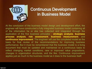 At the conclusion of the business model design and development effort, the
engineer will have constructed a fully integrated business model containing all
of the information he or she has collected and integrated through the
application of the five business principles : strategic analysis, business
process analysis, risk assessment, business measurement, and
continuous improvement. The engineer will use the completed model as the
basis for final review of the recommendations for improving business
performance. But it must be remembered that the business model is a living
document that must be updated and maintained on a continuous basis to
reflect changing market conditions, new or improved value propositions,
changes in organization structures, and the like. Continuous improvement
applies just as much to the business model as it does to the business itself.
 