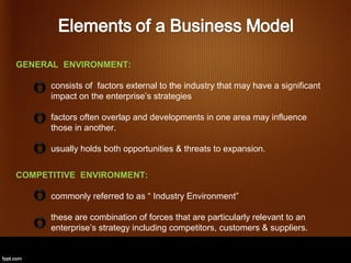 GENERAL ENVIRONMENT:

      consists of factors external to the industry that may have a significant
      impact on the enterprise’s strategies

      factors often overlap and developments in one area may influence
      those in another.

      usually holds both opportunities & threats to expansion.


COMPETITIVE ENVIRONMENT:

      commonly referred to as “ Industry Environment”

      these are combination of forces that are particularly relevant to an
      enterprise’s strategy including competitors, customers & suppliers.
 
