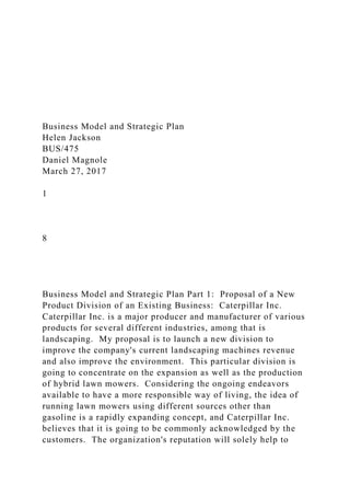 Business Model and Strategic Plan
Helen Jackson
BUS/475
Daniel Magnole
March 27, 2017
1
8
Business Model and Strategic Plan Part 1: Proposal of a New
Product Division of an Existing Business: Caterpillar Inc.
Caterpillar Inc. is a major producer and manufacturer of various
products for several different industries, among that is
landscaping. My proposal is to launch a new division to
improve the company's current landscaping machines revenue
and also improve the environment. This particular division is
going to concentrate on the expansion as well as the production
of hybrid lawn mowers. Considering the ongoing endeavors
available to have a more responsible way of living, the idea of
running lawn mowers using different sources other than
gasoline is a rapidly expanding concept, and Caterpillar Inc.
believes that it is going to be commonly acknowledged by the
customers. The organization's reputation will solely help to
 