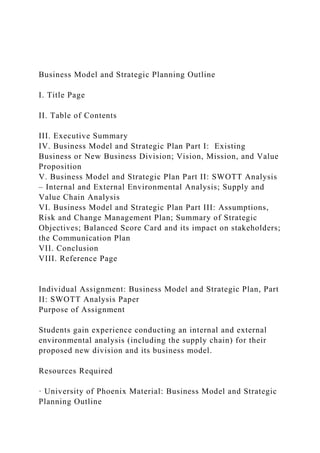 Business Model and Strategic Planning Outline
I. Title Page
II. Table of Contents
III. Executive Summary
IV. Business Model and Strategic Plan Part I: Existing
Business or New Business Division; Vision, Mission, and Value
Proposition
V. Business Model and Strategic Plan Part II: SWOTT Analysis
– Internal and External Environmental Analysis; Supply and
Value Chain Analysis
VI. Business Model and Strategic Plan Part III: Assumptions,
Risk and Change Management Plan; Summary of Strategic
Objectives; Balanced Score Card and its impact on stakeholders;
the Communication Plan
VII. Conclusion
VIII. Reference Page
Individual Assignment: Business Model and Strategic Plan, Part
II: SWOTT Analysis Paper
Purpose of Assignment
Students gain experience conducting an internal and external
environmental analysis (including the supply chain) for their
proposed new division and its business model.
Resources Required
· University of Phoenix Material: Business Model and Strategic
Planning Outline
 