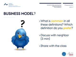 BUSINESS MODEL AND STRATEGY 
SERGEJS GROSKOVS 
PHD CANDIDATE 
25 September 2014 
BUSINESS MODEL? 
›What is commonin all these definitions? Which definition do you prefer? 
›Discuss with neighbor(3 min) 
›Share with the class 
SLIDE 13 
 