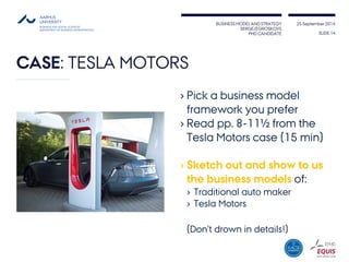 BUSINESS MODEL AND STRATEGY 
SERGEJS GROSKOVS 
PHD CANDIDATE 
25 September 2014 
CASE: TESLA MOTORS 
›Pick a business model framework you prefer 
›Read pp. 8-11½ from the Tesla Motors case (15 min) 
›Sketch out and show to us the business models of: 
›Traditional auto maker 
›Tesla Motors 
(Don’t drown in details!) 
SLIDE 14 
 