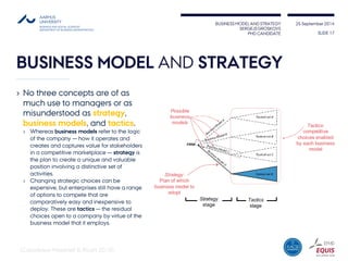 BUSINESS MODEL AND STRATEGY 
SERGEJS GROSKOVS 
PHD CANDIDATE 
25 September 2014 
BUSINESS MODEL ANDSTRATEGY 
SLIDE 17 
(Casadesus-Masanell& Ricart2010) 
›No three concepts are of as much use to managers or as misunderstood as strategy, business models, and tactics. 
›Whereas business models refer to the logic of the company —how it operates and creates and captures value for stakeholders in a competitive marketplace —strategy is the plan to create a unique and valuable position involving a distinctive set of activities. 
›Changing strategic choices can be expensive, but enterprises still have a range of options to compete that are comparatively easy and inexpensive to deploy. These are tactics—the residual choices open to a company by virtue of the business model that it employs.  