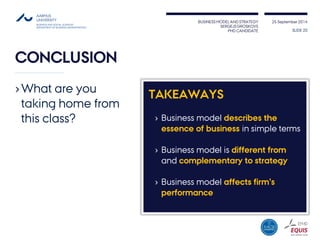 BUSINESS MODEL AND STRATEGY 
SERGEJS GROSKOVS 
PHD CANDIDATE 
25 September 2014 
CONCLUSION 
TAKEAWAYS 
›Business model describes the essence of business in simple terms 
›Business model is different from andcomplementary to strategy 
›Business model affects firm’s performance 
SLIDE 20 
›What are you taking home from this class?  
