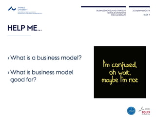 BUSINESS MODEL AND STRATEGY 
SERGEJS GROSKOVS 
PHD CANDIDATE 
25 September 2014 
HELP ME… 
›What is a business model? 
›What is business model good for? 
SLIDE 4 
 