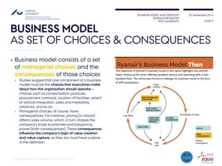 BUSINESS MODEL AND STRATEGY 
SERGEJS GROSKOVS 
PHD CANDIDATE 
25 September 2014 
BUSINESS MODEL 
AS SET OF CHOICES & CONSEQUENCES 
› Business model consists of a set 
of managerial choices and the 
consequences of those choices 
› Studies suggest that one component of a business 
model must be the choices that executives make 
about how the organization should operate— 
choices such as compensation practices, 
procurement contracts, location of facilities, extent 
of vertical integration, sales and marketing 
initiatives, and so on. 
› Managerial choices, of course, have 
consequences. For instance, pricing (a choice) 
affects sales volume, which, in turn, shapes the 
company’s scale economies and bargaining 
power (both consequences). These consequences 
influence the company’s logic of value creation 
and value capture, so they too must have a place 
in the definition. 
SLIDE 9 
(Casadesus-Masanelll & Ricart 2011) 
 