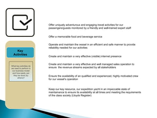 Offer uniquely adventurous and engaging travel activities for our passengers/guests monitored by a friendly and well-trained expert staff Offer a memorable food and beverage service  Operate and maintain the vessel in an efficient and safe manner to provide reliability needed for our activities Create and maintain a very effective (visible) internet presence Key Activities What key activities do we need to perform in our business model and how easily can they be done (by others)? Create and maintain a very effective and well managed sales operation to ensure  the revenue streams expected by all stakeholders Ensure the availability of an qualified and experienced, highly motivated crew for our vessel’s operation Keep our key resource, our expedition yacht in an impeccable state of maintainance to ensure its availability at all times and meeting the requirements of the class society (Lloyds Register) 