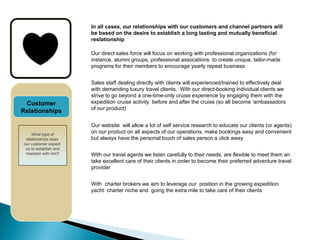 CUSTOMER OFFER In all cases, our relationships with our customers and channel partners will be based on the desire to establish a long lasting and mutually beneficial reslationship Our direct sales force will focus on working with professional organizations (for instance, alumni groups, professional assocations  to create unique, tailor-made programs for their members to encourage yearly repeat business Sales staff dealing directly with clients will experienced/trained to effectively deal with demanding luxury travel clients.  With our direct-booking individual clients we strive to go beyond a one-time-only cruise experience by engaging them with the expedition cruise activity  before and after the cruise (so all become ‘ambassadors of our product) Our website  will allow a lot of self service research to educate our clients (or agents) on our product on all aspects of our operations, make bookings easy and convenient but always have the personal touch of sales person a click away With our travel agents we listen carefully to their needs, are flexible to meet them an take excellent care of their clients in order to become their preferred adventure travel provider Customer Relationships With  charter brokers we aim to leverage our  position in the growing expedition yacht  charter niche and  going the extra mile to take care of their clients What type of relationships does  our customer expect  us to establish and maintain with him? 