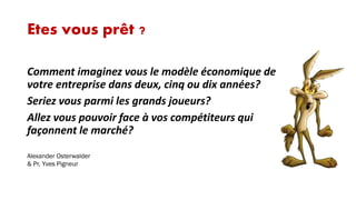 Etes vous prêt ?
Comment imaginez vous le modèle économique de
votre entreprise dans deux, cinq ou dix années?
Seriez vous parmi les grands joueurs?
Allez vous pouvoir face à vos compétiteurs qui
façonnent le marché?
Alexander Osterwalder
& Pr. Yves Pigneur

 