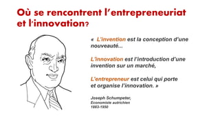 Où se rencontrent l’entrepreneuriat
et l'innovation?
« L’invention est la conception d’une
nouveauté...
L'innovation est l’introduction d’une
invention sur un marché,
L’entrepreneur est celui qui porte
et organise l’innovation. »
Joseph Schumpeter,
Economiste autrichien
1883-1950

 