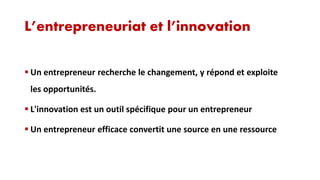 L’entrepreneuriat et l’innovation
 Un entrepreneur recherche le changement, y répond et exploite

les opportunités.
 L'innovation est un outil spécifique pour un entrepreneur
 Un entrepreneur efficace convertit une source en une ressource

 