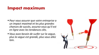 Impact maximum
 Pour vous assurer que votre entreprise a
un impact maximal et les plus grandes
chances de succès, assurez-vous qu'il est
en ligne avec les tendances clés.
 Vous avez besoin de surfer sur la vague,
plus la vague est grande, plus vous allez
loin.

 