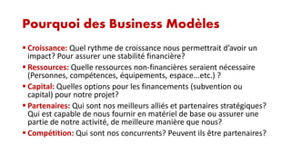 Pourquoi des Business Modèles
 Croissance: Quel rythme de croissance nous permettrait d’avoir un
impact? Pour assurer une stabilité financière?
 Ressources: Quelle ressources non-financières seraient nécessaire
(Personnes, compétences, équipements, espace...etc.) ?
 Capital: Quelles options pour les financements (subvention ou
capital) pour notre projet?
 Partenaires: Qui sont nos meilleurs alliés et partenaires stratégiques?
Qui est capable de nous fournir en matériel de base ou assurer une
partie de notre activité, de meilleure manière que nous?
 Compétition: Qui sont nos concurrents? Peuvent ils être partenaires?

 