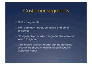 Customer segments

  Distinct segments

  With common needs, behaviors and other
  attributes

  Strong decision of which segments to serve and
  which to ignore

  Only then a business model can be designed
  around the strong understanding of specific
  customer needs


                                    A               3
 