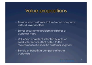 Value propositions

  Reason for a customer to turn to one company
  instead over another

  Solves a customer problem or satisfies a
  customer need

  ValueProp consists of selected bundle of
  products / services that caters to the
  requirements of a specific customer segment

  Bundle of benefits a company offers to
  customers

                                     A            4
 