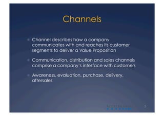Channels

  Channel describes haw a company
  communicates with and reaches its customer
  segments to deliver a Value Proposition

  Communication, distribution and sales channels
  comprise a company’s interface with customers

  Awareness, evaluation, purchase, delivery,
  aftersales




                                    A               5
 