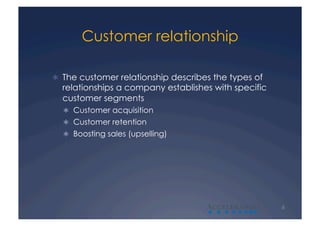Customer relationship

  The customer relationship describes the types of
  relationships a company establishes with specific
  customer segments
    Customer acquisition
    Customer retention
    Boosting sales (upselling)




                                     A                6
 