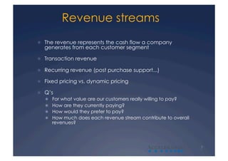 Revenue streams
  The revenue represents the cash flow a company
   generates from each customer segment

  Transaction revenue

  Recurring revenue (post purchase support...)

  Fixed pricing vs. dynamic pricing

  Q’s
     For what value are our customers really willing to pay?
     How are they currently paying?
     How would they prefer to pay?
     How much does each revenue stream contribute to overall
      revenues?




                                            A                   7
 