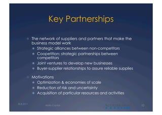 Key Partnerships

         The network of suppliers and partners that make the
            business model work
              Strategic alliances between non-competitors
              Coopetition: strategic partnerships between
               competitors
              Joint ventures to develop new businesses
              Buyer-supplier relationships to assure reliable supplies

         Motivations
              Optimization & economies of scale
              Reduction of risk and uncertainty
              Acquisition of particular resources and activities


30.8.2011
                   Alalto Capital                     A                   10
 