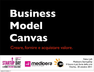 Business
                 Model
                 Canvas
                   Creare, fornire e acquistare valore.

                                                                        Fabio Lalli
                                                            Medioera StartupDay
                                                   Il futuro è più forte della crisi
                                                        Viterbo, 20 ottobre 2011
sabato 22 ottobre 11
 