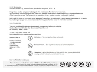 CC 2012 minivation
minivation, Unit 27 City Business Centre, Winchester, Hampshire, SO23 7JF

Designations used by companies to distinguish their products are often claimed as trademarks.
All brand names and product names used in this book are trade names, service marks, trademarks or registered trademarks
of their respective owners. The Publisher is not associated with any product or vendor mentioned in this book.

DISCLAIMER: Whilst the information herein is supplied in good faith, no responsibility is taken by either the publisher or the author
for any damage, injury or loss, however caused, which may arise from the use of the information provided.

www.minivation.org

This work is published for educational purposes by minivation and is licenced under the
Creative Commons Attribution-Non-Commercial-Share Alike 2.0
UK: England & Wales License.

To view a copy of this licence, visit:
http://creativecommons.org/licenses/by-nc-sa/2.0/uk/

or send a letter to:

Creative Commons,
171 Second Street,
Suite 300,
San Francisco,
California 94105,
USA




Business Model Canvas Licence:
 
