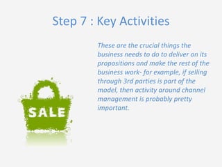 Step 7 : Key Activities
These are the crucial things the
business needs to do to deliver on its
propositions and make the rest of the
business work- for example, if selling
through 3rd parties is part of the
model, then activity around channel
management is probably pretty
important.

 
