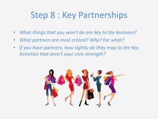 Step 8 : Key Partnerships
• What things that you won’t do are key to the business?
• What partners are most critical? Why? For what?
• If you have partners, how tightly do they map to the Key
Activities that aren’t your core strength?

 