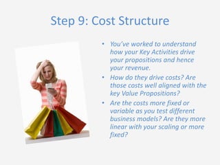 Step 9: Cost Structure
• You’ve worked to understand
how your Key Activities drive
your propositions and hence
your revenue.
• How do they drive costs? Are
those costs well aligned with the
key Value Propositions?
• Are the costs more fixed or
variable as you test different
business models? Are they more
linear with your scaling or more
fixed?

 