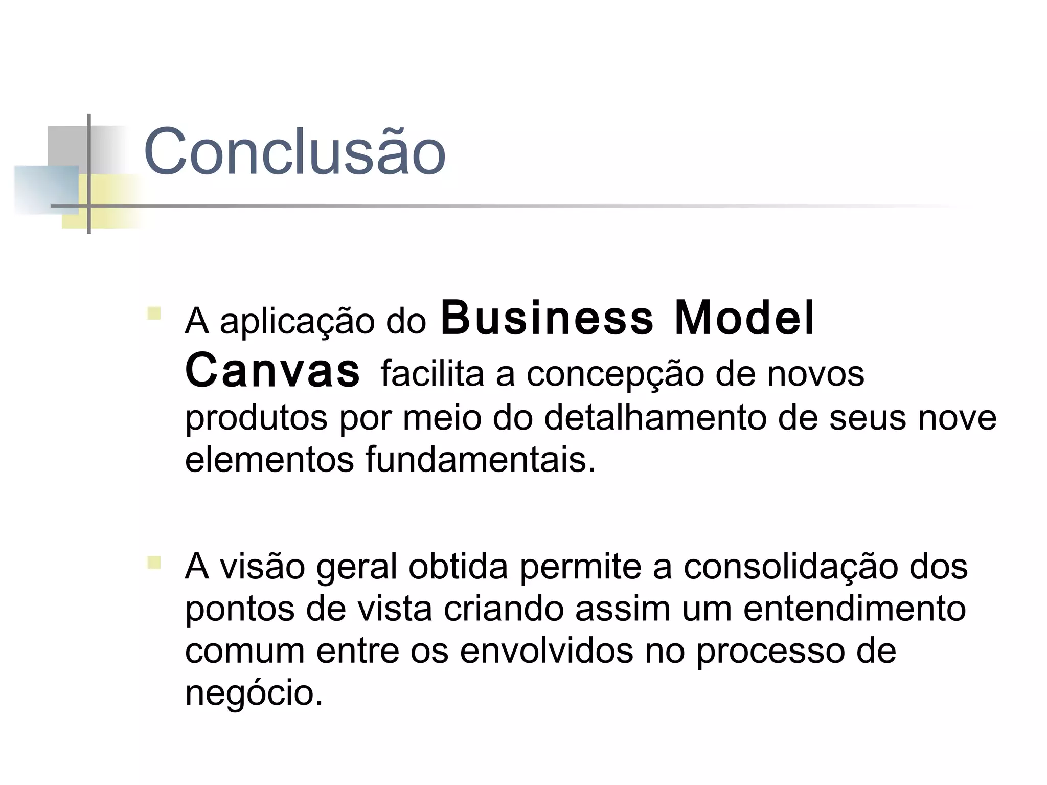 Conclusão




A aplicação do Business Model
Canvas facilita a concepção de novos
produtos por meio do detalhamento de seus nove
elementos fundamentais.
A visão geral obtida permite a consolidação dos
pontos de vista criando assim um entendimento
comum entre os envolvidos no processo de
negócio.

 