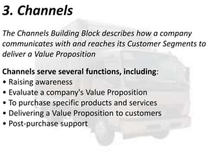 3. Channels
The Channels Building Block describes how a company
communicates with and reaches its Customer Segments to
deliver a Value Proposition
Channels serve several functions, including:
• Raising awareness
• Evaluate a company's Value Proposition
• To purchase specific products and services
• Delivering a Value Proposition to customers
• Post-purchase support

 