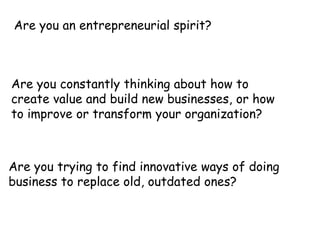 Are you an entrepreneurial spirit?

Are you constantly thinking about how to
create value and build new businesses, or how
to improve or transform your organization?

Are you trying to find innovative ways of doing
business to replace old, outdated ones?

 