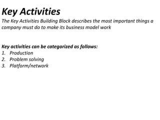 Key Activities
The Key Activities Building Block describes the most important things a
company must do to make its business model work

Key activities can be categorized as follows:
1. Production
2. Problem solving
3. Platform/network

 
