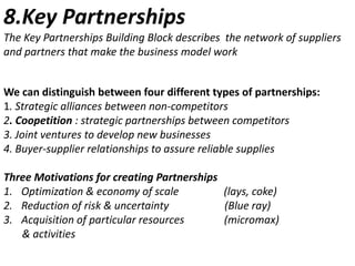 8.Key Partnerships
The Key Partnerships Building Block describes the network of suppliers
and partners that make the business model work

We can distinguish between four different types of partnerships:
1. Strategic alliances between non-competitors
2. Coopetition : strategic partnerships between competitors
3. Joint ventures to develop new businesses
4. Buyer-supplier relationships to assure reliable supplies
Three Motivations for creating Partnerships
1. Optimization & economy of scale
(lays, coke)
2. Reduction of risk & uncertainty
(Blue ray)
3. Acquisition of particular resources
(micromax)
& activities

 