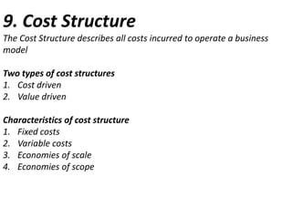 9. Cost Structure
The Cost Structure describes all costs incurred to operate a business
model

Two types of cost structures
1. Cost driven
2. Value driven
Characteristics of cost structure
1. Fixed costs
2. Variable costs
3. Economies of scale
4. Economies of scope

 