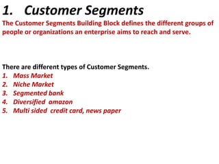1. Customer Segments
The Customer Segments Building Block defines the different groups of
people or organizations an enterprise aims to reach and serve.

There are different types of Customer Segments.
1. Mass Market
2. Niche Market
3. Segmented bank
4. Diversified amazon
5. Multi sided credit card, news paper

 