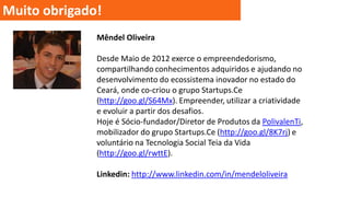 Muito obrigado!
Mêndel Oliveira
Desde Maio de 2012 exerce o empreendedorismo,
compartilhando conhecimentos adquiridos e ajudando no
desenvolvimento do ecossistema inovador no estado do
Ceará, onde co-criou o grupo Startups.Ce
(http://goo.gl/S64Mx). Empreender, utilizar a criatividade
e evoluir a partir dos desafios.
Hoje é Sócio-fundador/Diretor de Produtos da PolivalenTi,
mobilizador do grupo Startups.Ce (http://goo.gl/8K7rj) e
voluntário na Tecnologia Social Teia da Vida
(http://goo.gl/rwttE).
Linkedin: http://www.linkedin.com/in/mendeloliveira

 