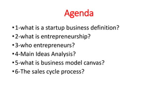 Agenda
•1-what is a startup business definition?
•2-what is entrepreneurship?
•3-who entrepreneurs?
•4-Main Ideas Analysis?
•5-what is business model canvas?
•6-The sales cycle process?
 