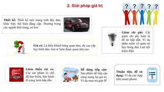 2. Giải pháp giá trị
Thiết kế: Thiết kế mới mang tính độc đáo,
khác biệt, thể hiện đẳng cấp. Thường trong
các ngành thời trang, xe hơi
Giá cả: Là điều khách hàng quan tâm, dù cao cấp
hay bình dân. Giá rẻ luôn được quan tâm cao
Giảm chi phí: Cắt
giảm chi phí luôn là
đề tài hấp dẫn. Ví dụ
phần mềm về quản trị
hay bóng đèn Led tiết
kiệm điện
Giảm thiểu rủi ro:
Các sản phẩm có chế
độ bảo hiểm, bảo hành
đi cùng luôn hấp dẫn
Dễ dàng tiếp cận:
Sản phẩm dễ tiếp cận
cũng mang lại giá trị.
Ví dụ mua trả góp IP
Thuận tiện, dễ sử
dụng: Ví dụ các App
trên smart phone
 