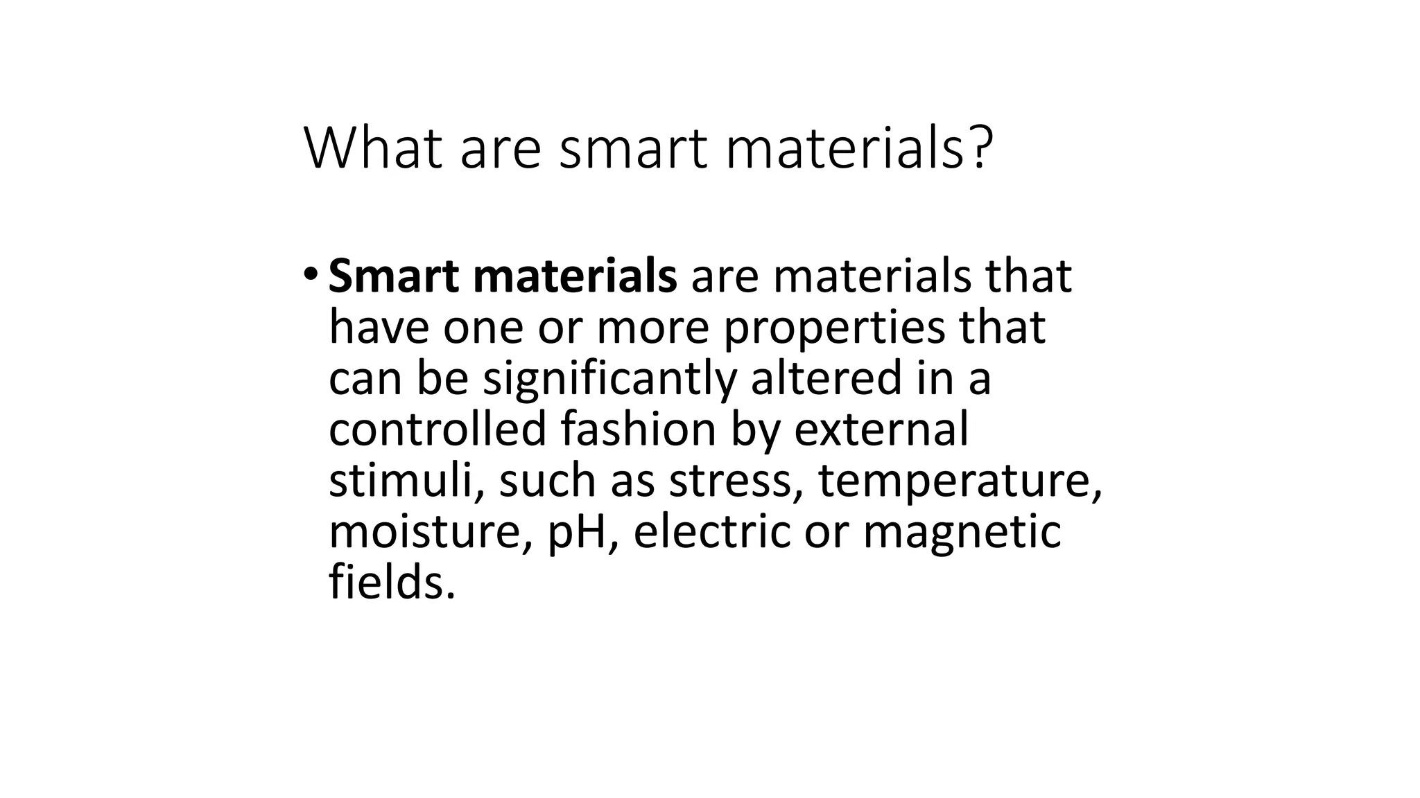 What are smart materials?
•Smart materials are materials that
have one or more properties that
can be significantly altered in a
controlled fashion by external
stimuli, such as stress, temperature,
moisture, pH, electric or magnetic
fields.
 